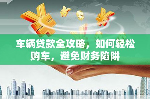 龙沙车辆贷款全攻略，如何轻松购车，避免财务陷阱